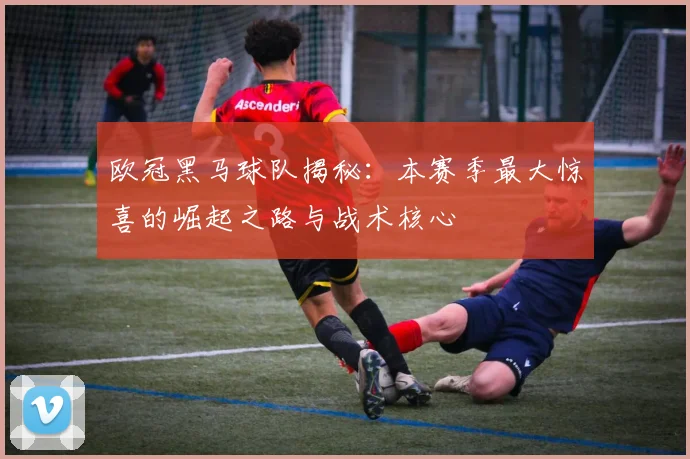 欧冠黑马球队揭秘:本赛季最大惊喜的崛起之路与战术核心