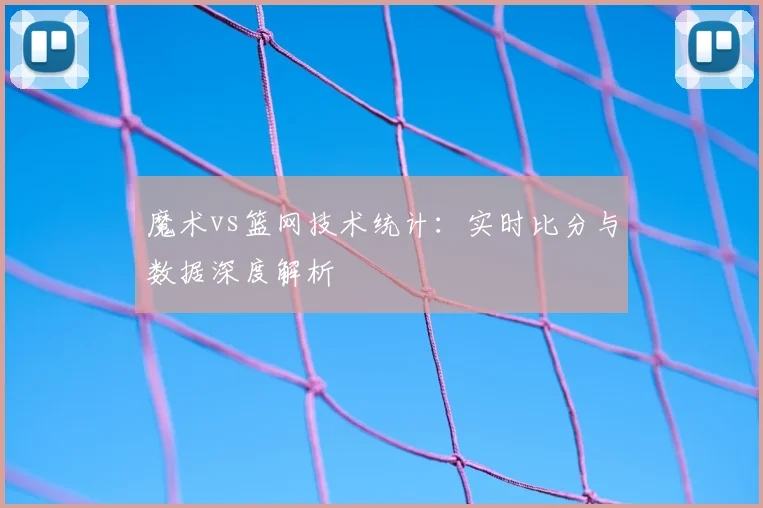 魔术vs篮网技术统计:实时比分与数据深度解析