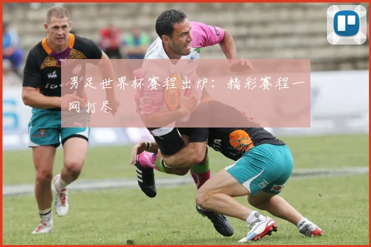 男足世界杯赛程出炉：精彩赛程一网打尽