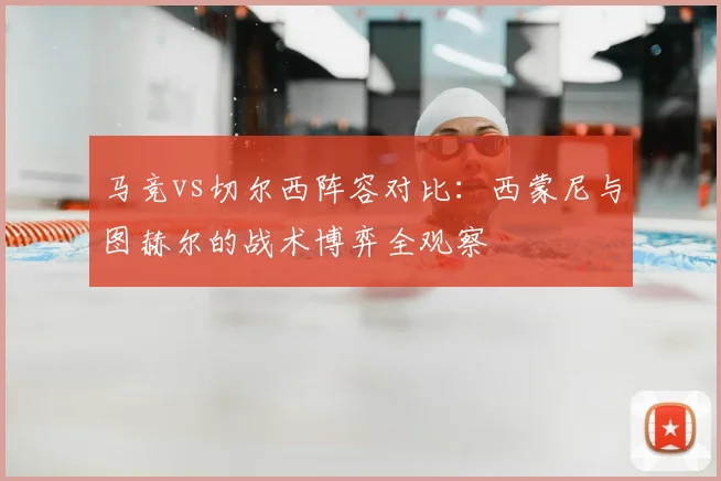 马竞vs切尔西阵容对比:西蒙尼与图赫尔的战术博弈全观察