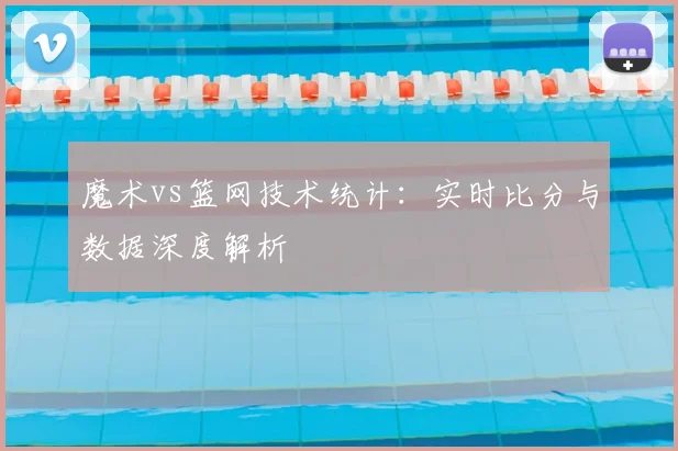 魔术vs篮网技术统计:实时比分与数据深度解析