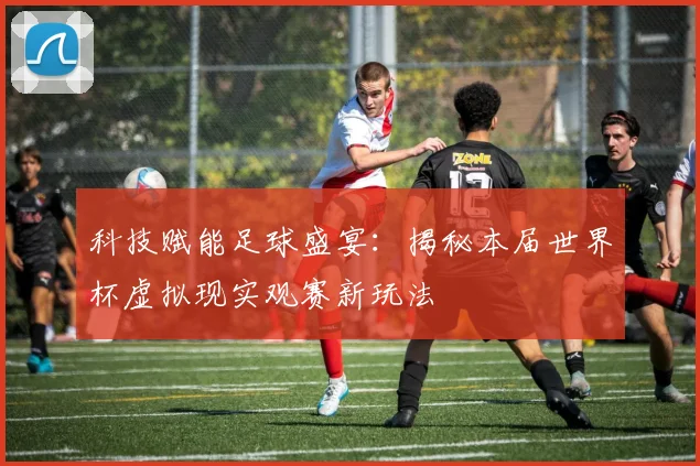 科技赋能足球盛宴：揭秘本届世界杯虚拟现实观赛新玩法