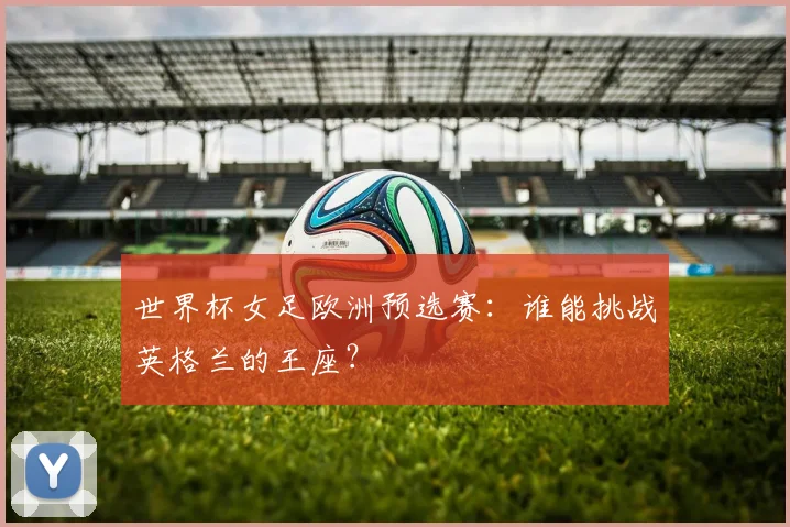 世界杯女足欧洲预选赛:谁能挑战英格兰的王座?