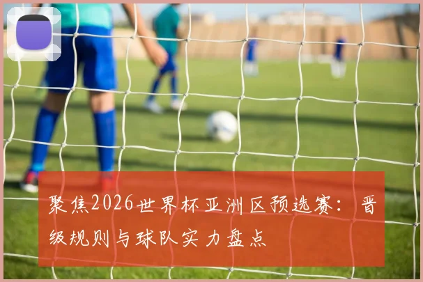 聚焦2026世界杯亚洲区预选赛:晋级规则与球队实力盘点