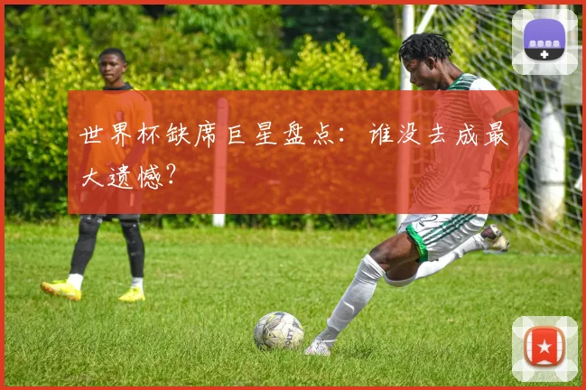 世界杯缺席巨星盘点：谁没去成最大遗憾？