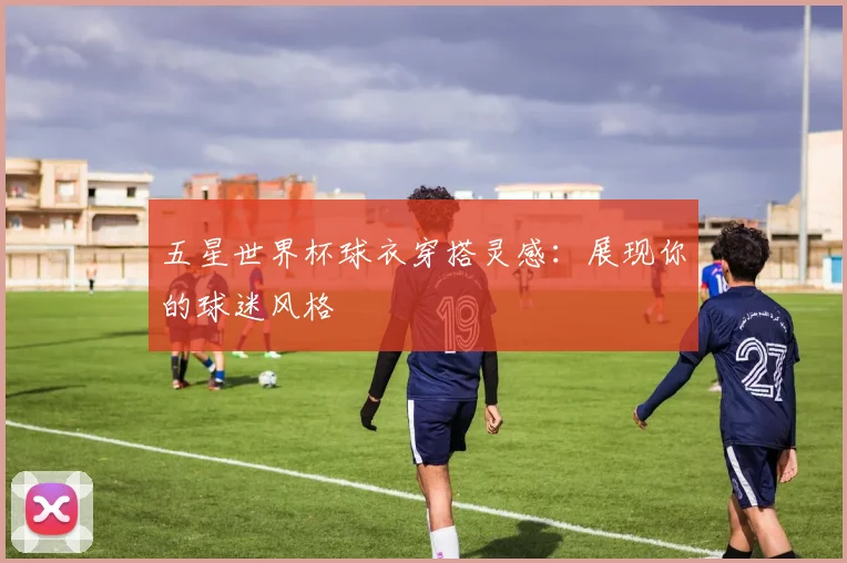 五星世界杯球衣穿搭灵感:展现你的球迷风格