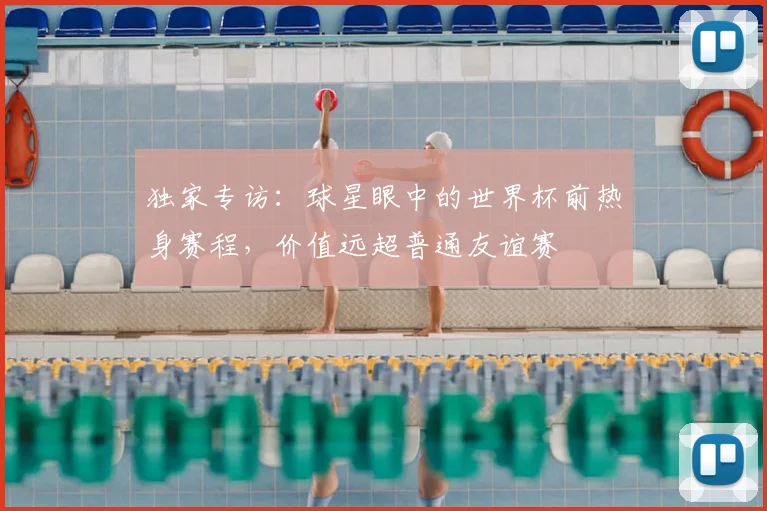 独家专访:球星眼中的世界杯前热身赛程,价值远超普通友谊赛