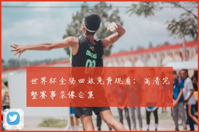 世界杯全场回放免费观看:高清完整赛事录像合集