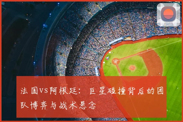 法国vs阿根廷：巨星碰撞背后的团队博弈与战术悬念