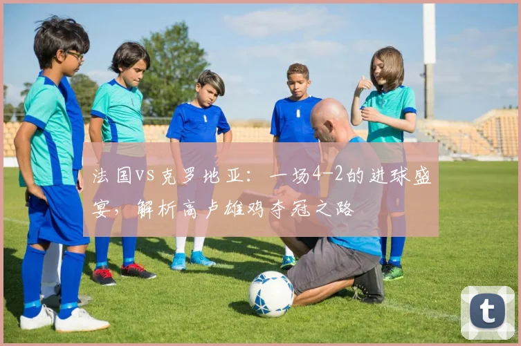 法国vs克罗地亚：一场4-2的进球盛宴，解析高卢雄鸡夺冠之路
