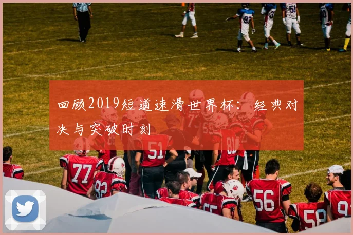 回顾2019短道速滑世界杯：经典对决与突破时刻