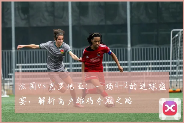 法国vs克罗地亚：一场4-2的进球盛宴，解析高卢雄鸡夺冠之路
