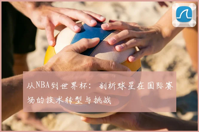从NBA到世界杯:剖析球星在国际赛场的技术转型与挑战