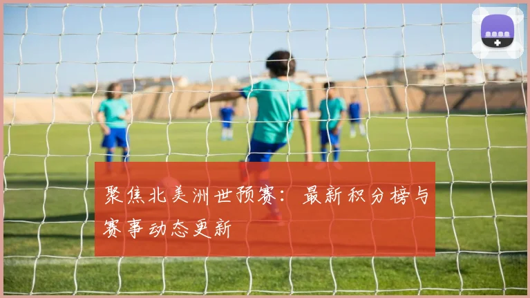 聚焦北美洲世预赛:最新积分榜与赛事动态更新