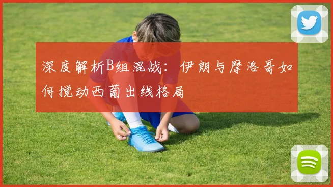 深度解析B组混战:伊朗与摩洛哥如何搅动西葡出线格局