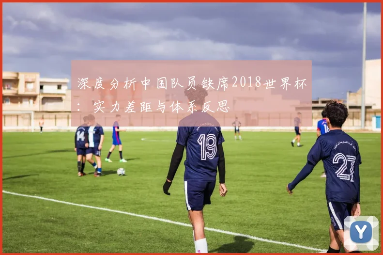深度分析中国队员缺席2018世界杯:实力差距与体系反思