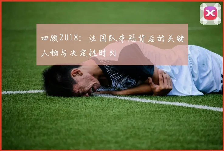 回顾2018：法国队夺冠背后的关键人物与决定性时刻