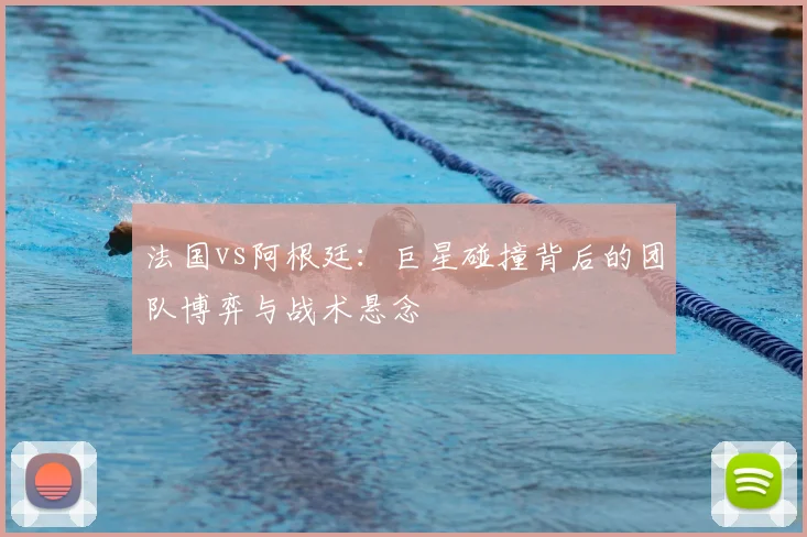 法国vs阿根廷：巨星碰撞背后的团队博弈与战术悬念