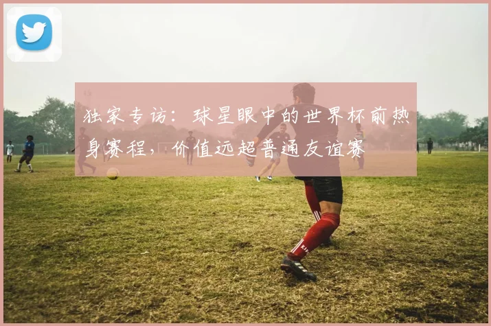 独家专访:球星眼中的世界杯前热身赛程,价值远超普通友谊赛