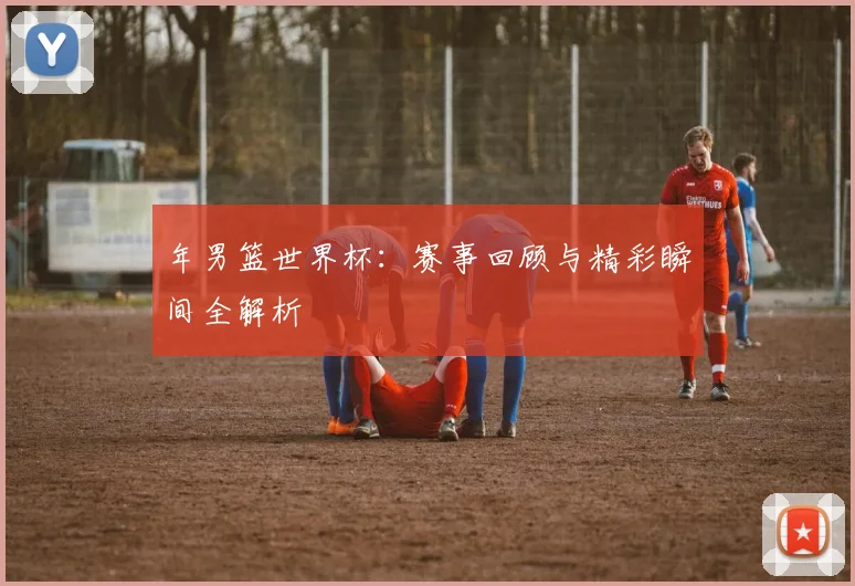年男篮世界杯:赛事回顾与精彩瞬间全解析