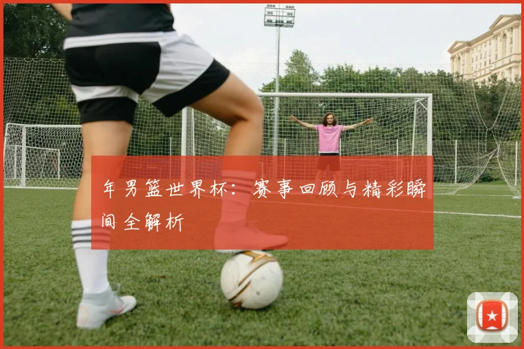 年男篮世界杯:赛事回顾与精彩瞬间全解析
