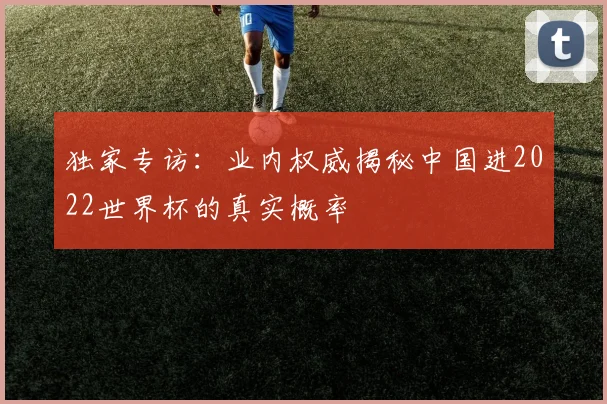 独家专访：业内权威揭秘中国进2022世界杯的真实概率