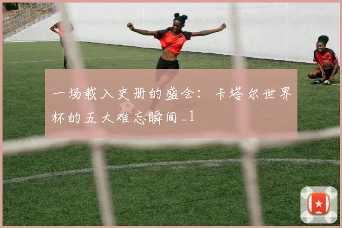 一场载入史册的盛会：卡塔尔世界杯的五大难忘瞬间_1