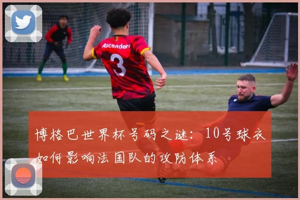 博格巴世界杯号码之谜：10号球衣如何影响法国队的攻防体系