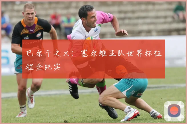 巴尔干之火：塞尔维亚队世界杯征程全纪实